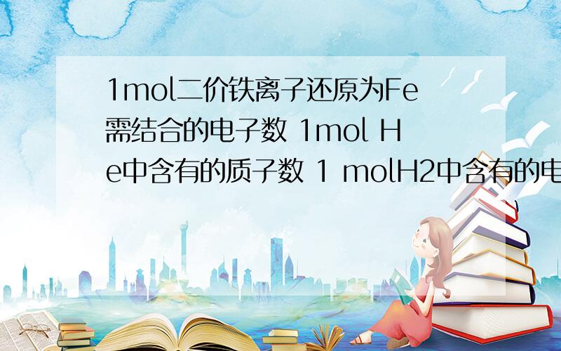 1mol二价铁离子还原为Fe需结合的电子数 1mol He中含有的质子数 1 molH2中含有的电子数