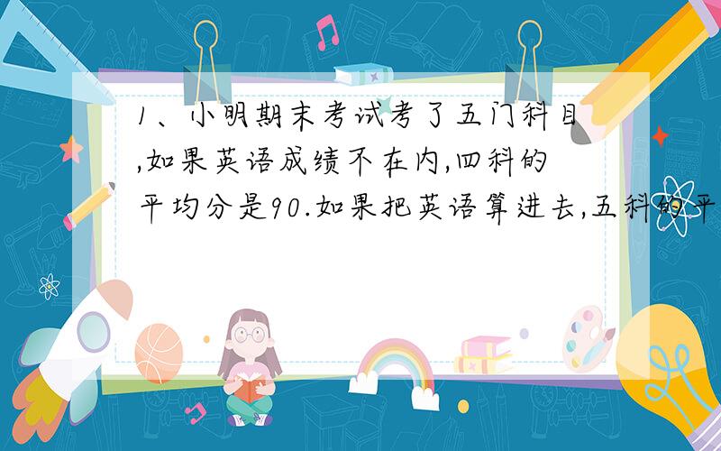 1、小明期末考试考了五门科目,如果英语成绩不在内,四科的平均分是90.如果把英语算进去,五科的平均分是92.4分,小明的