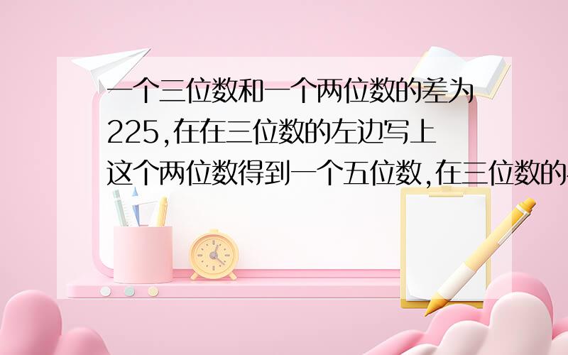 一个三位数和一个两位数的差为225,在在三位数的左边写上这个两位数得到一个五位数,在三位数的右边写上这