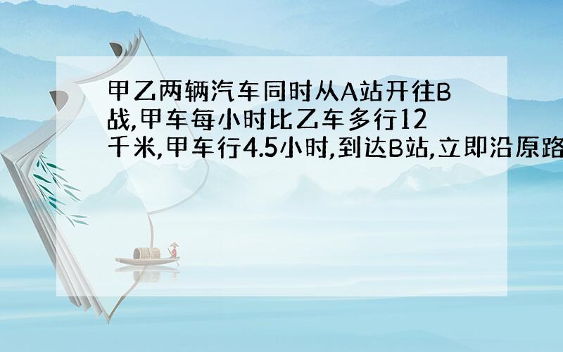 甲乙两辆汽车同时从A站开往B战,甲车每小时比乙车多行12千米,甲车行4.5小时,到达B站,立即沿原路返回