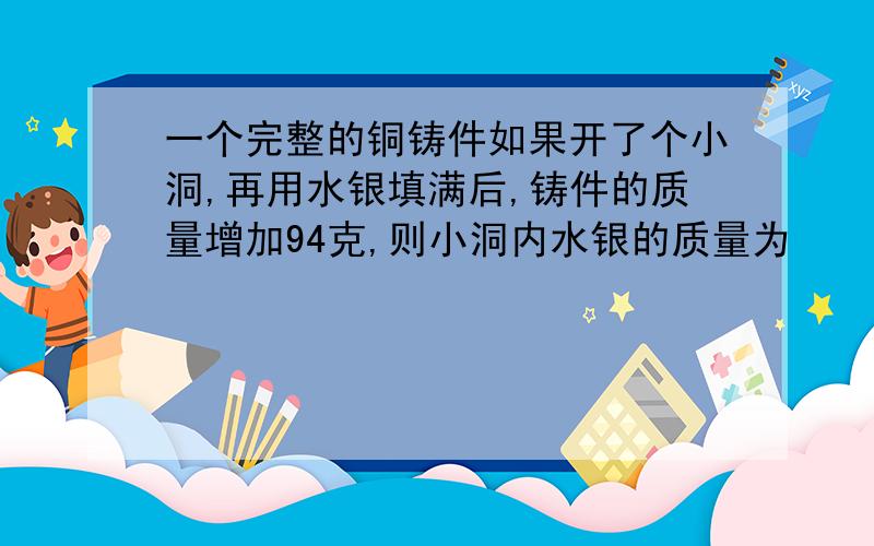 一个完整的铜铸件如果开了个小洞,再用水银填满后,铸件的质量增加94克,则小洞内水银的质量为