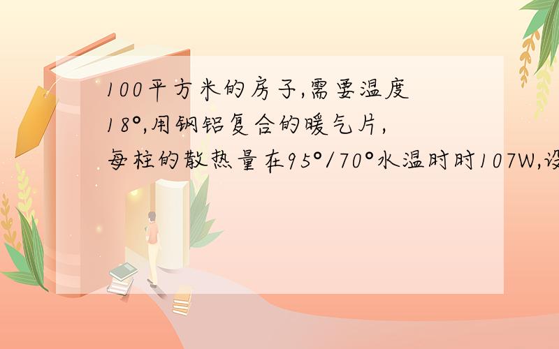 100平方米的房子,需要温度18°,用钢铝复合的暖气片,每柱的散热量在95°/70°水温时时107W,设计供回水温度是8