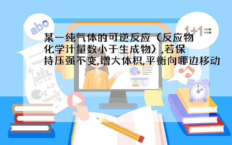 某一纯气体的可逆反应（反应物化学计量数小于生成物）,若保持压强不变,增大体积,平衡向哪边移动