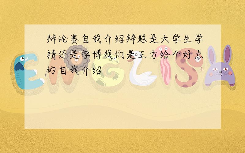 辩论赛自我介绍辩题是大学生学精还是学博我们是正方给个好点的自我介绍