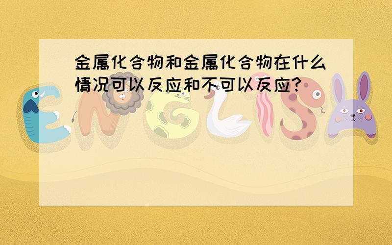 金属化合物和金属化合物在什么情况可以反应和不可以反应?