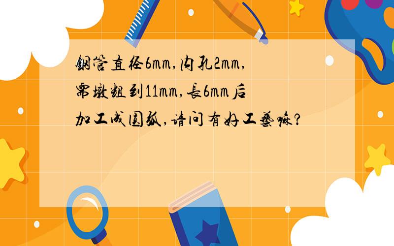 钢管直径6mm,内孔2mm,需墩粗到11mm,长6mm后加工成圆弧,请问有好工艺嘛?