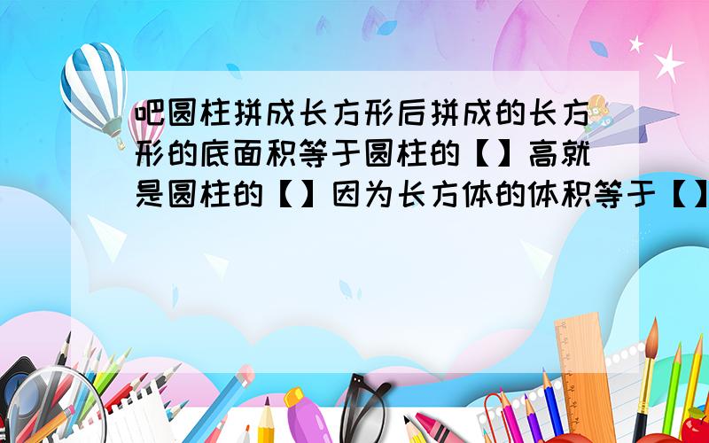 吧圆柱拼成长方形后拼成的长方形的底面积等于圆柱的【】高就是圆柱的【】因为长方体的体积等于【】