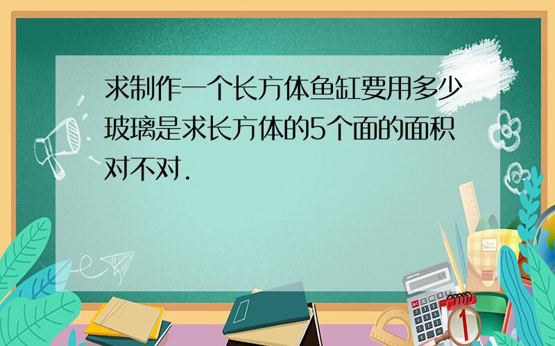 求制作一个长方体鱼缸要用多少玻璃是求长方体的5个面的面积对不对.