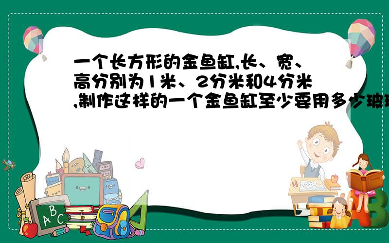 一个长方形的金鱼缸,长、宽、高分别为1米、2分米和4分米,制作这样的一个金鱼缸至少要用多少玻璃?