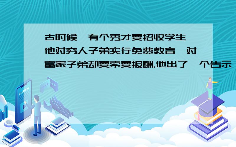 古时候,有个秀才要招收学生,他对穷人子弟实行免费教育,对富家子弟却要索要报酬.他出了一个告示,穷人和