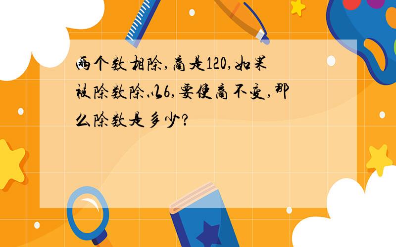 两个数相除,商是120,如果被除数除以6,要使商不变,那么除数是多少?