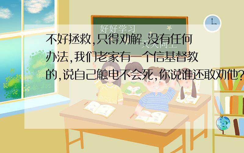 不好拯救,只得劝解,没有任何办法,我们老家有一个信基督教的,说自己触电不会死,你说谁还敢劝他?今天福音临到你,让你所怀疑