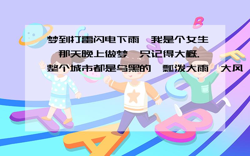 梦到打雷闪电下雨,我是个女生,那天晚上做梦,只记得大概.整个城市都是乌黑的,瓢泼大雨,大风,我一个人在路上走着,还给我妈