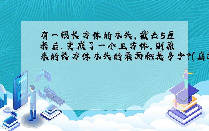 有一根长方体的木头,截去5厘米后,变成了一个正方体,则原来的长方体木头的表面积是多少?(底面周长40cm)