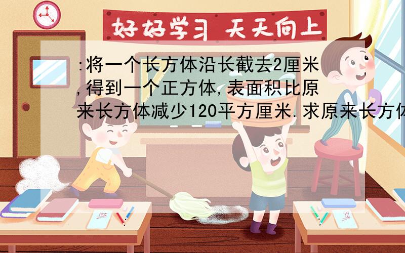 :将一个长方体沿长截去2厘米,得到一个正方体,表面积比原来长方体减少120平方厘米.求原来长方体的体积是多少立方厘米?