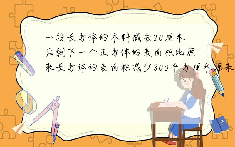 一段长方体的木料截去20厘米后剩下一个正方体的表面积比原来长方体的表面积减少800平方厘米原来长方体的表