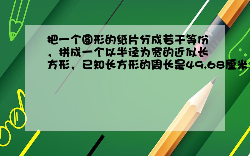 把一个圆形的纸片分成若干等份，拼成一个以半径为宽的近似长方形，已知长方形的周长是49.68厘米，圆形纸片的面积是____