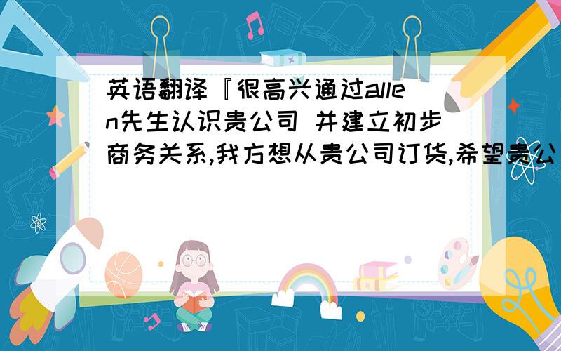 英语翻译『很高兴通过allen先生认识贵公司 并建立初步商务关系,我方想从贵公司订货,希望贵公司能先给我们寄来样品和目录