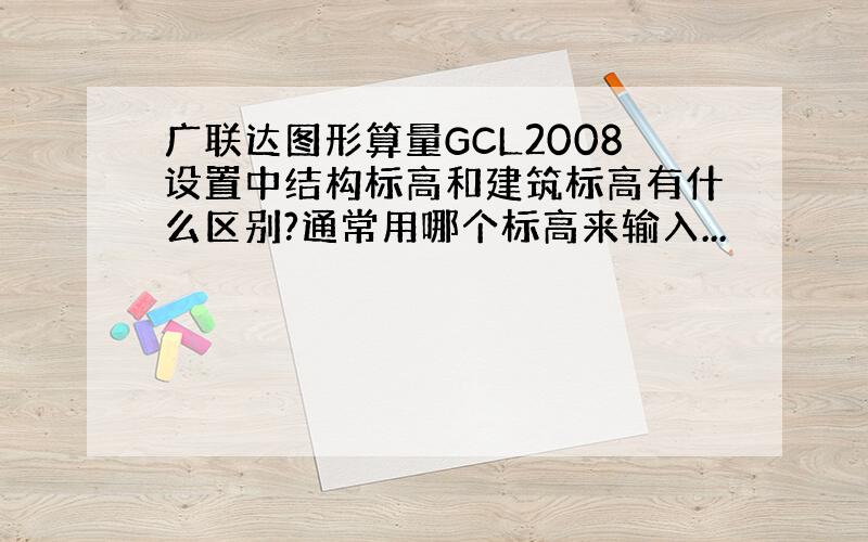 广联达图形算量GCL2008设置中结构标高和建筑标高有什么区别?通常用哪个标高来输入...