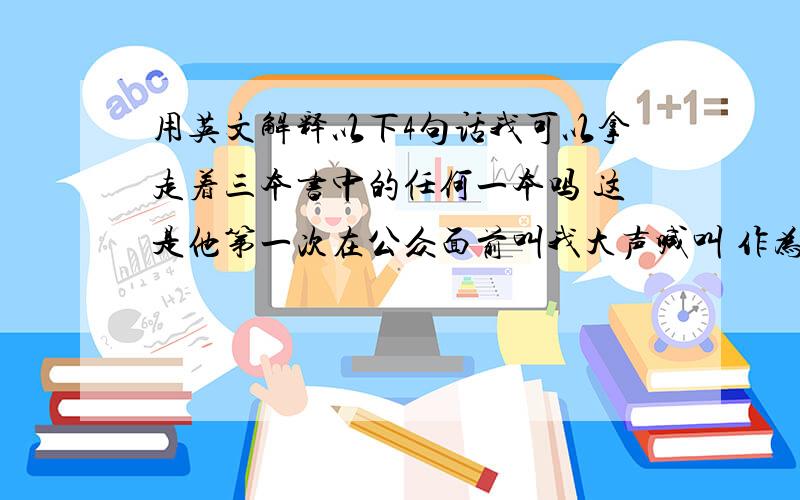 用英文解释以下4句话我可以拿走着三本书中的任何一本吗 这是他第一次在公众面前叫我大声喊叫 作为一个家庭成员,你应该像爸爸