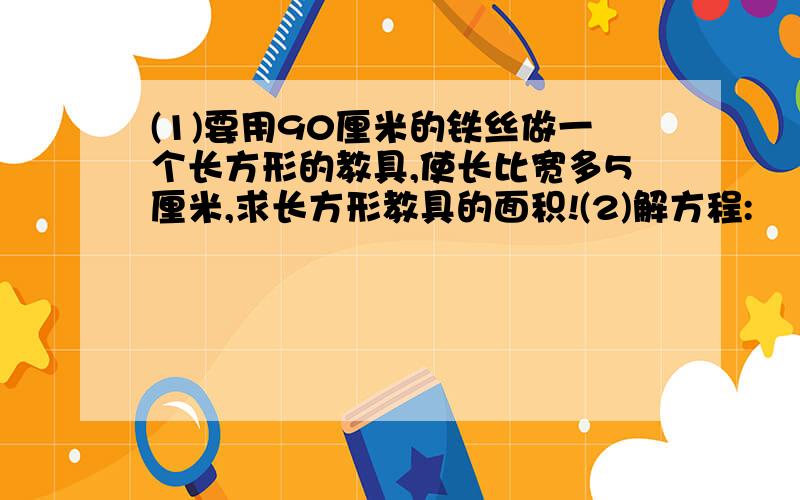 (1)要用90厘米的铁丝做一个长方形的教具,使长比宽多5厘米,求长方形教具的面积!(2)解方程: