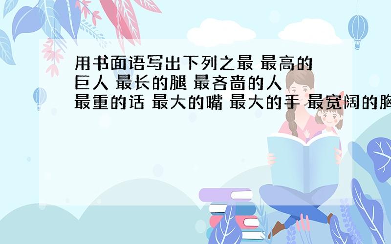 用书面语写出下列之最 最高的巨人 最长的腿 最吝啬的人 最重的话 最大的嘴 最大的手 最宽阔的胸怀 最难的