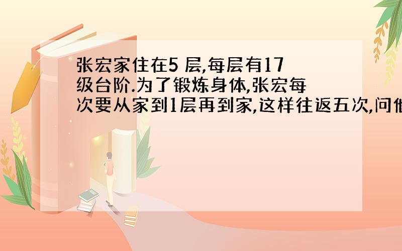 张宏家住在5 层,每层有17级台阶.为了锻炼身体,张宏每次要从家到1层再到家,这样往返五次,问他要上多少台阶