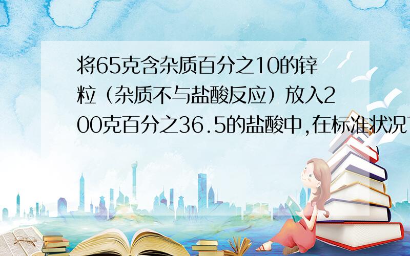 将65克含杂质百分之10的锌粒（杂质不与盐酸反应）放入200克百分之36.5的盐酸中,在标准状况下放出多少升