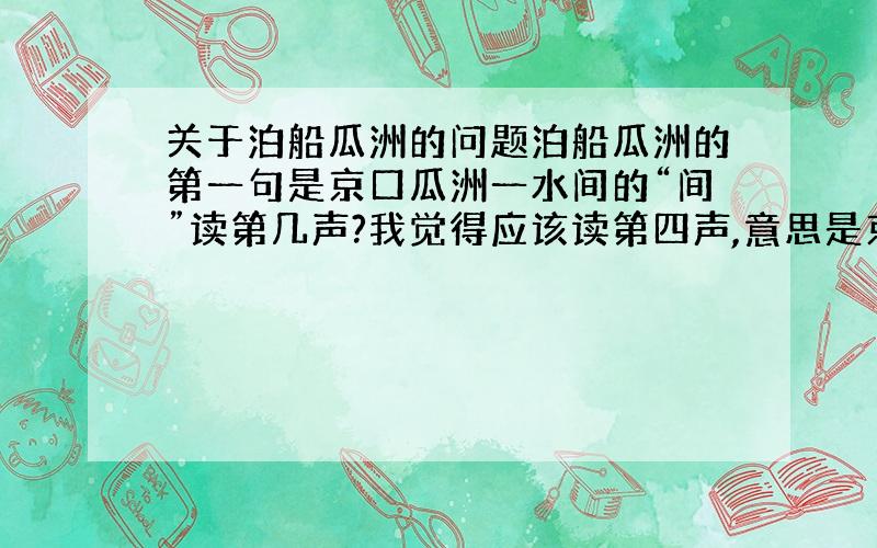 关于泊船瓜洲的问题泊船瓜洲的第一句是京口瓜洲一水间的“间”读第几声?我觉得应该读第四声,意思是京口和瓜洲中间只隔了一条长