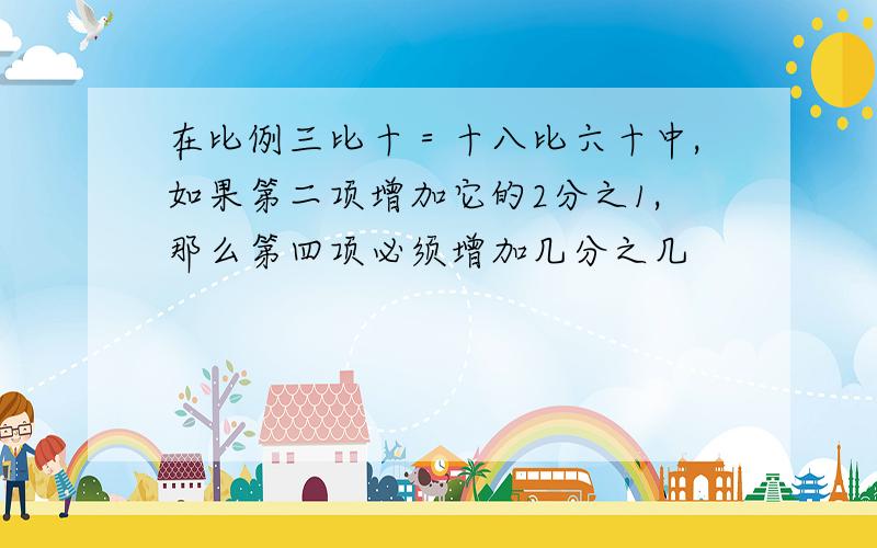 在比例三比十＝十八比六十中,如果第二项增加它的2分之1,那么第四项必须增加几分之几