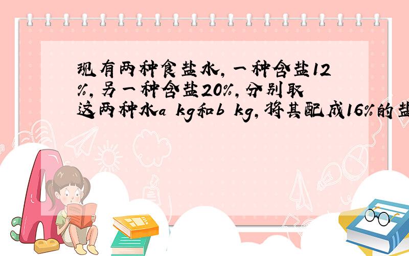 现有两种食盐水,一种含盐12%,另一种含盐20%,分别取这两种水a kg和b kg,将其配成16%的盐水100kg,则a