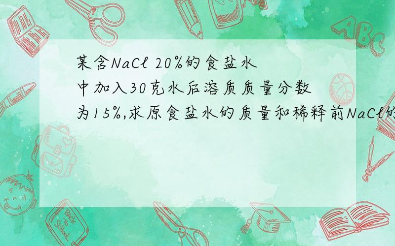 某含NaCl 20%的食盐水中加入30克水后溶质质量分数为15%,求原食盐水的质量和稀释前NaCl的质量.