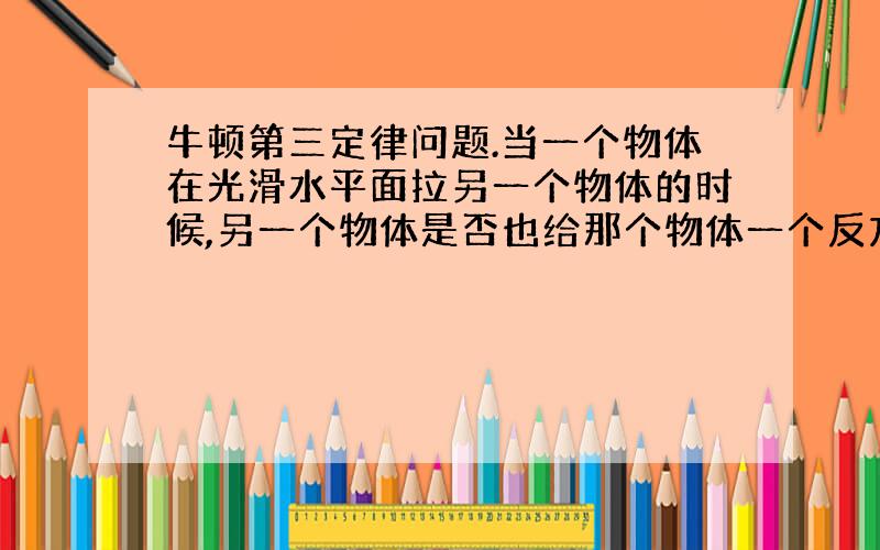 牛顿第三定律问题.当一个物体在光滑水平面拉另一个物体的时候,另一个物体是否也给那个物体一个反方向的拉力?.