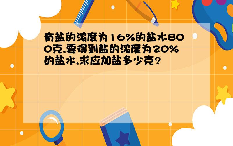 有盐的浓度为16%的盐水800克,要得到盐的浓度为20%的盐水,求应加盐多少克?