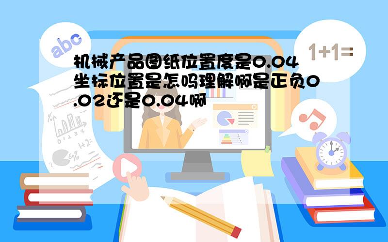 机械产品图纸位置度是0.04坐标位置是怎吗理解啊是正负0.02还是0.04啊