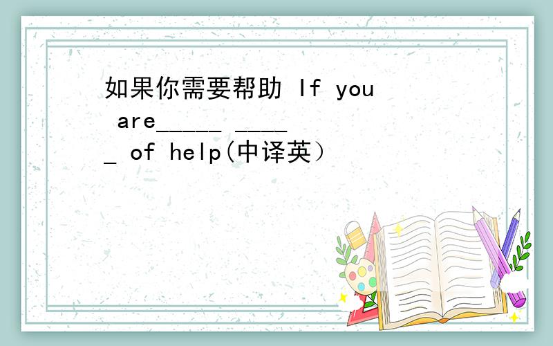 如果你需要帮助 If you are_____ _____ of help(中译英）