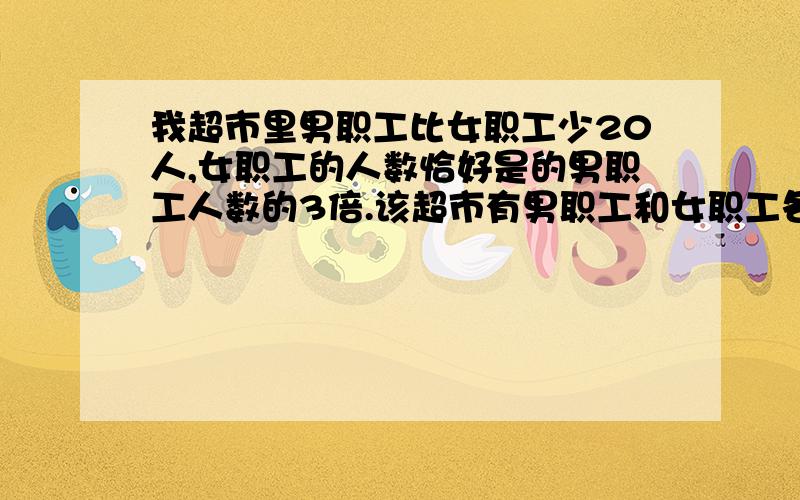 我超市里男职工比女职工少20人,女职工的人数恰好是的男职工人数的3倍.该超市有男职工和女职工各多少人?列方程解