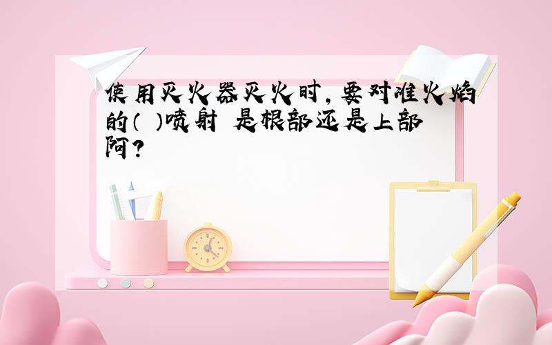 使用灭火器灭火时,要对准火焰的（ ）喷射 是根部还是上部阿?