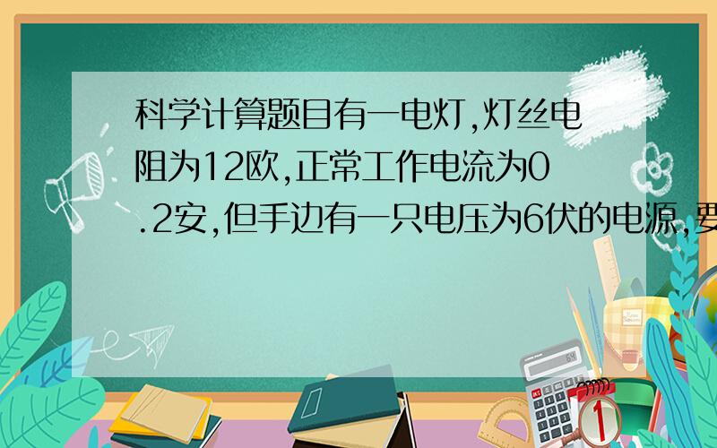 科学计算题目有一电灯,灯丝电阻为12欧,正常工作电流为0.2安,但手边有一只电压为6伏的电源,要将这只电灯接到电源上正常