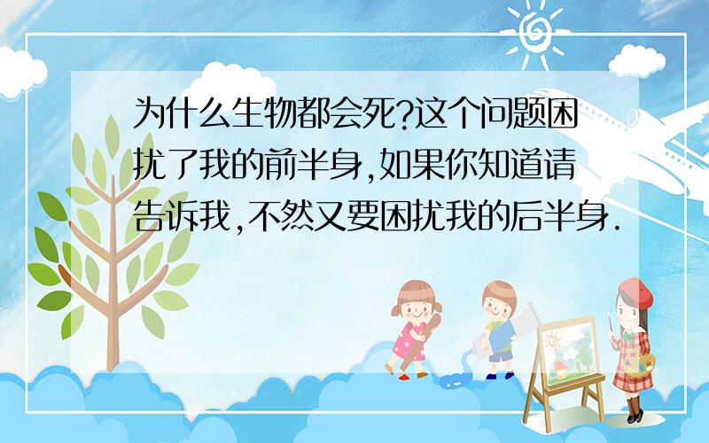 为什么生物都会死?这个问题困扰了我的前半身,如果你知道请告诉我,不然又要困扰我的后半身.