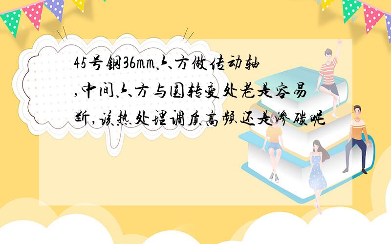 45号钢36mm六方做传动轴,中间六方与圆转变处老是容易断,该热处理调质高频还是渗碳呢