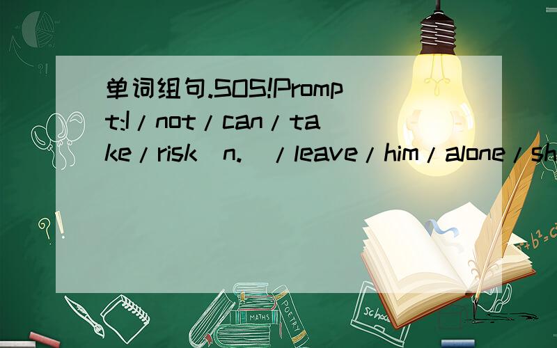 单词组句.SOS!Prompt:I/not/can/take/risk(n.)/leave/him/alone/shor