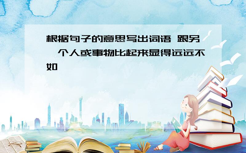 根据句子的意思写出词语 跟另一个人或事物比起来显得远远不如