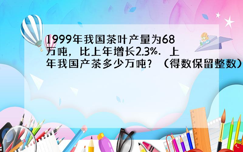 1999年我国茶叶产量为68万吨，比上年增长2.3%．上年我国产茶多少万吨？（得数保留整数）