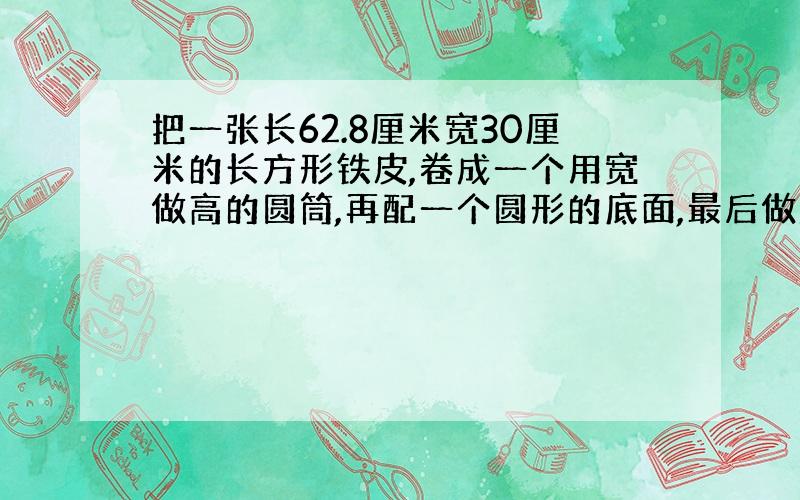 把一张长62.8厘米宽30厘米的长方形铁皮,卷成一个用宽做高的圆筒,再配一个圆形的底面,最后做成圆柱铁桶