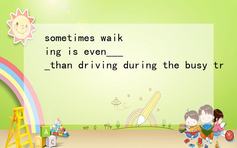 sometimes waiking is even____than driving during the busy tr