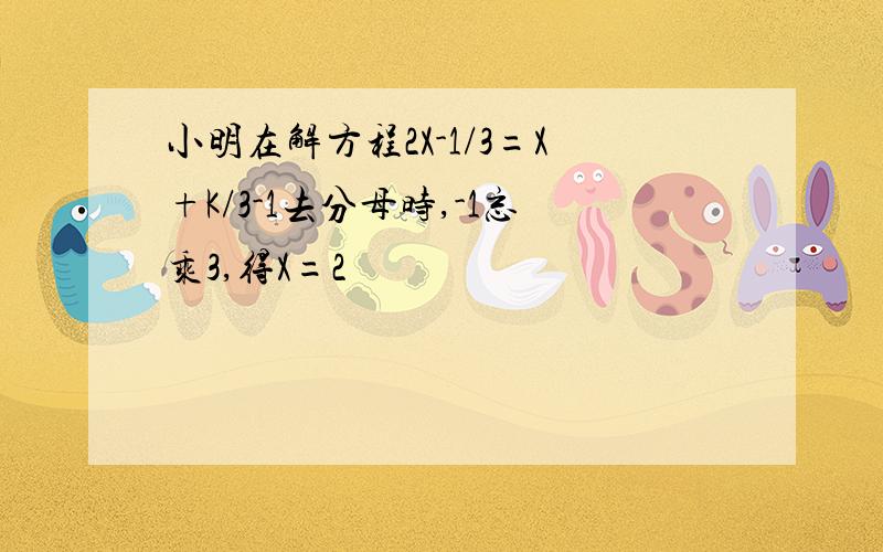 小明在解方程2X-1/3=X+K/3-1去分母时,-1忘乘3,得X=2