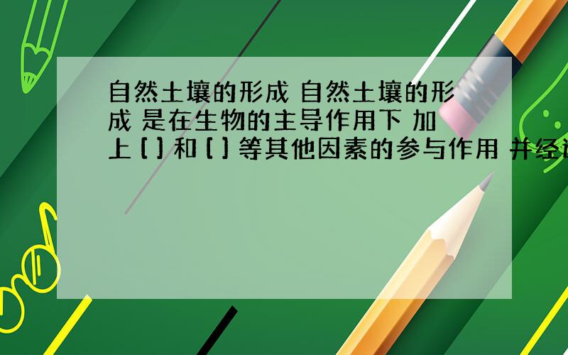 自然土壤的形成 自然土壤的形成 是在生物的主导作用下 加上 [ ] 和 [ ] 等其他因素的参与作用 并经过 [ ]