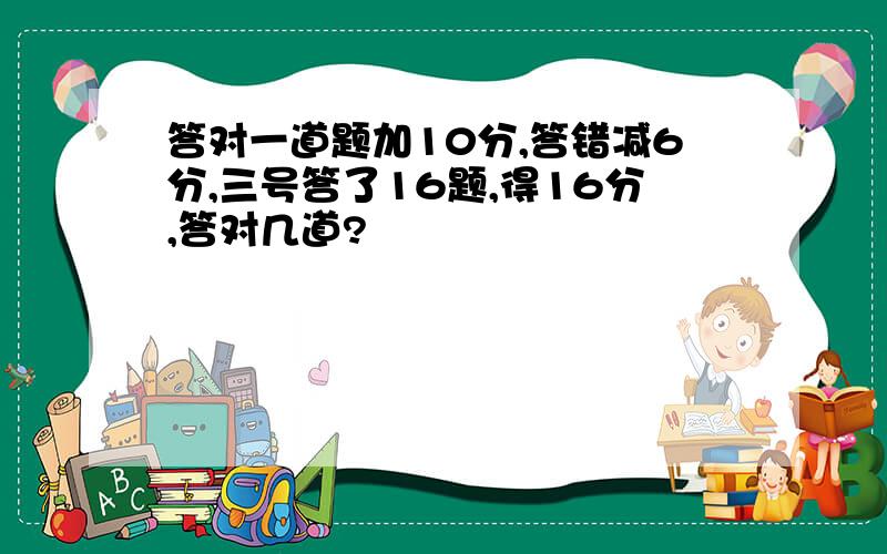 答对一道题加10分,答错减6分,三号答了16题,得16分,答对几道?