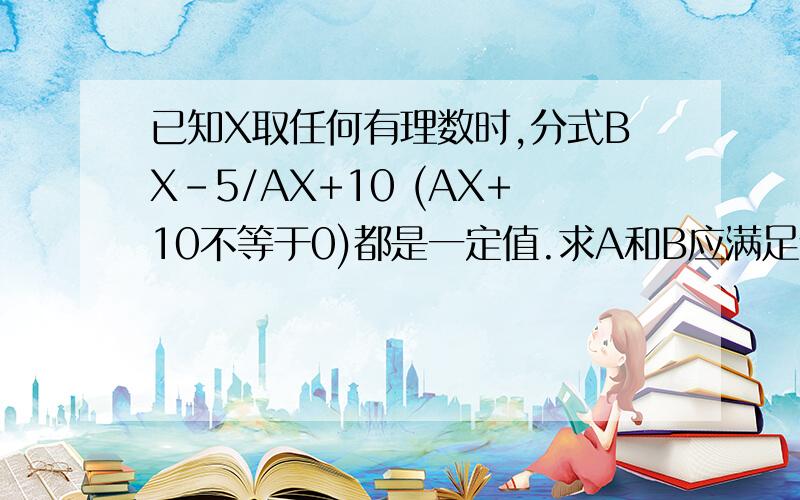 已知X取任何有理数时,分式BX-5/AX+10 (AX+10不等于0)都是一定值.求A和B应满足什么关系.并求出这个定值